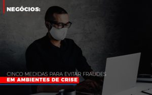 Negocios Cinco Medidas Para Evitar Fraudes Em Ambientes De Crise - Contabilidade em Nova Iguaçu - RJ | Luciane Contabilidade